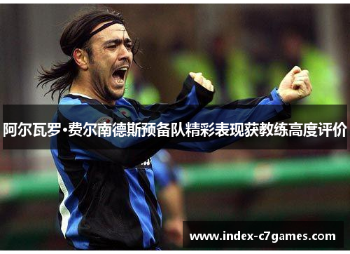 阿尔瓦罗·费尔南德斯预备队精彩表现获教练高度评价 阿尔瓦罗·费尔南德斯预备队精彩表现获教练高度评价