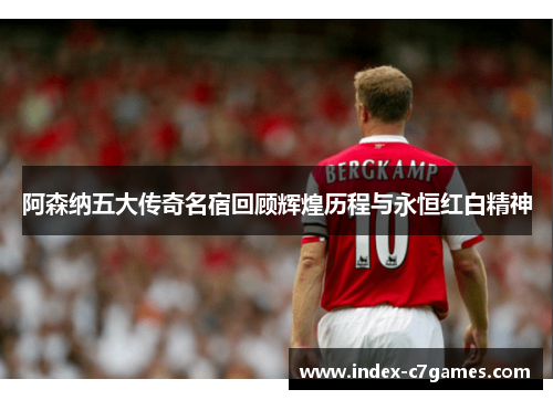 阿森纳五大传奇名宿回顾辉煌历程与永恒红白精神